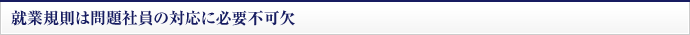 就業規則は問題社員の対応に必要不可欠